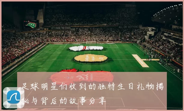 足球明星们收到的独特生日礼物揭秘与背后的故事分享