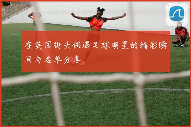 在英国街头偶遇足球明星的精彩瞬间与名单分享
