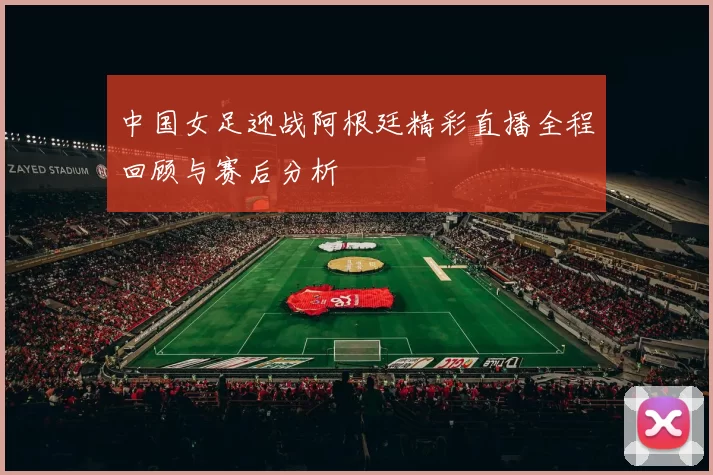 中国女足迎战阿根廷精彩直播全程回顾与赛后分析