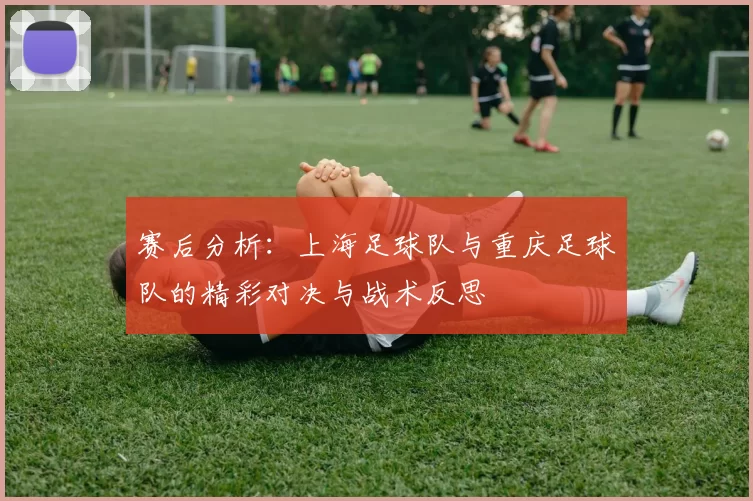 赛后分析：上海足球队与重庆足球队的精彩对决与战术反思