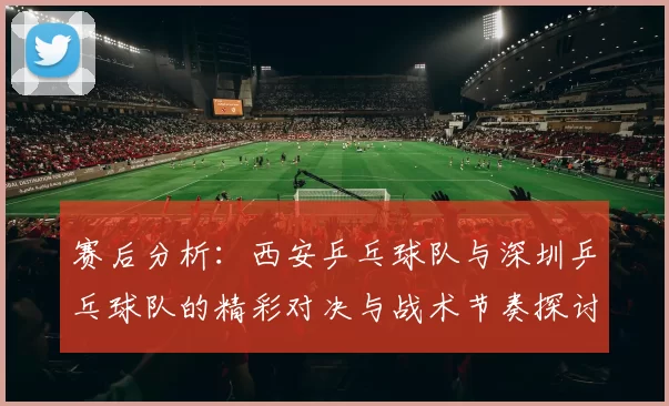 赛后分析：西安乒乓球队与深圳乒乓球队的精彩对决与战术节奏探讨