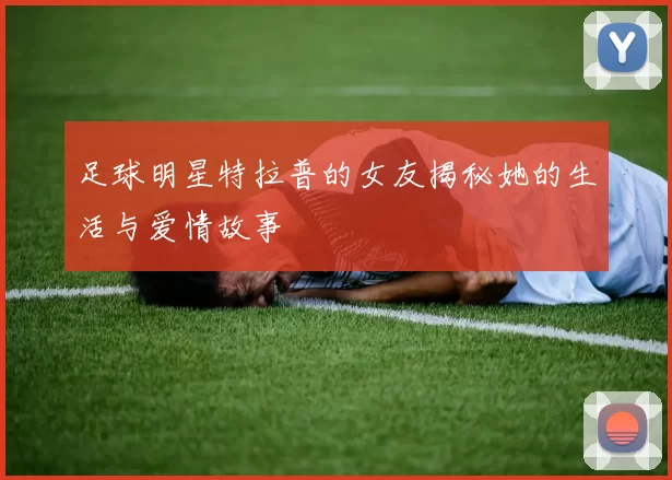 足球明星特拉普的女友揭秘她的生活与爱情故事
