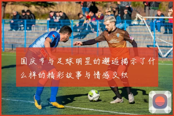 国庆节与足球明星的邂逅揭示了什么样的精彩故事与情感交织