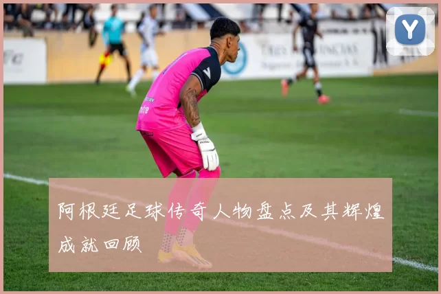 阿根廷足球传奇人物盘点及其辉煌成就回顾