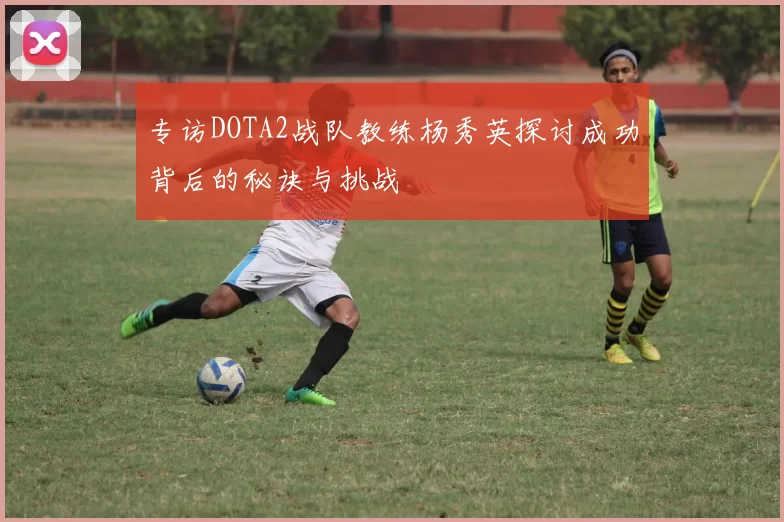 专访DOTA2战队教练杨秀英探讨成功背后的秘诀与挑战