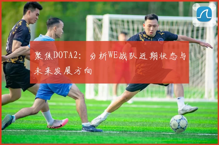 聚焦DOTA2：分析WE战队近期状态与未来发展方向