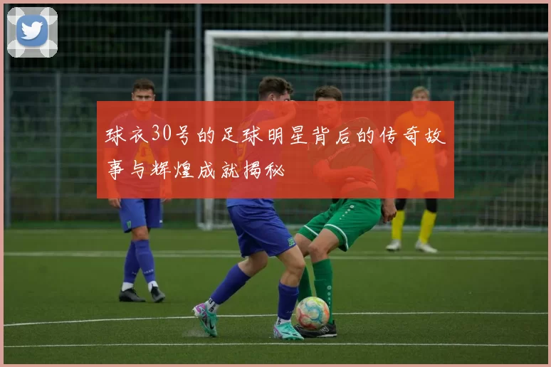 球衣30号的足球明星背后的传奇故事与辉煌成就揭秘