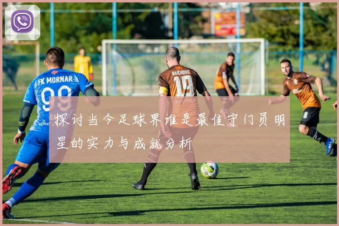 探讨当今足球界谁是最佳守门员明星的实力与成就分析
