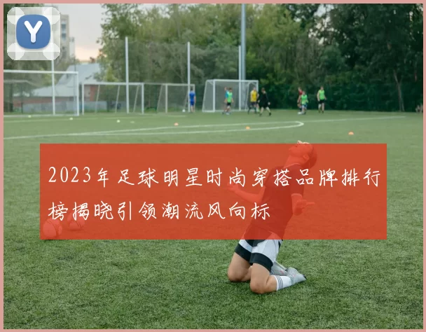 2023年足球明星时尚穿搭品牌排行榜揭晓引领潮流风向标