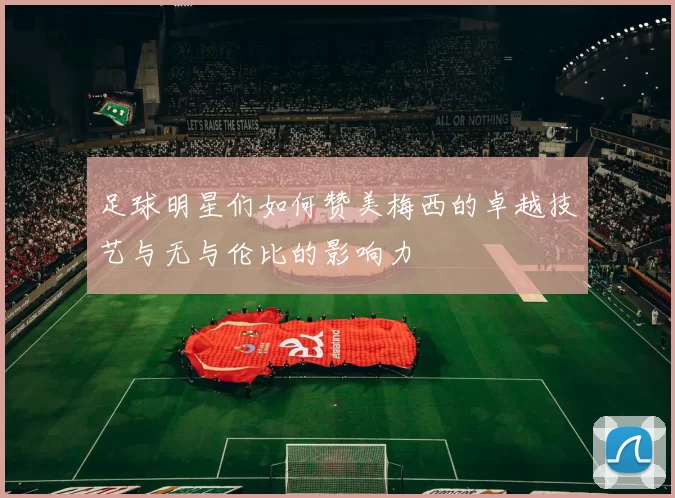 足球明星们如何赞美梅西的卓越技艺与无与伦比的影响力