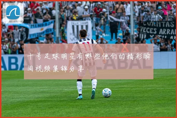 十号足球明星有哪些他们的精彩瞬间视频集锦分享