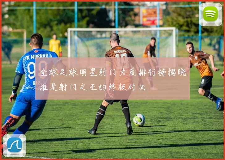 全球足球明星射门力度排行榜揭晓谁是射门之王的终极对决