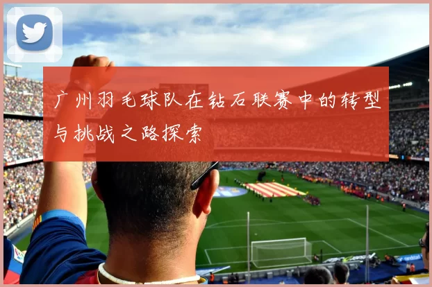 广州羽毛球队在钻石联赛中的转型与挑战之路探索