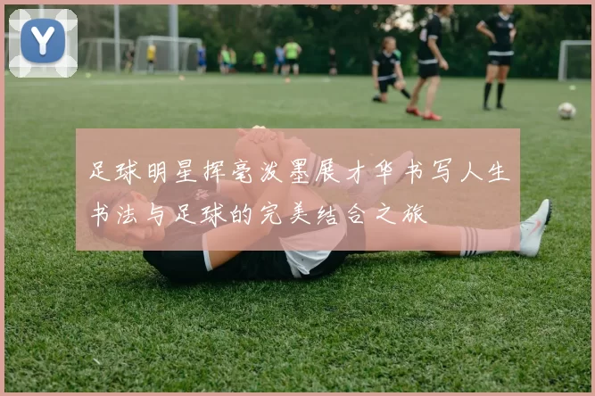 足球明星挥毫泼墨展才华书写人生书法与足球的完美结合之旅