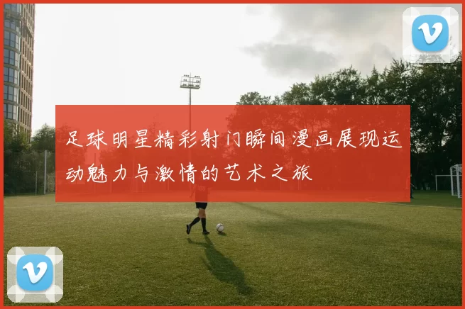 足球明星精彩射门瞬间漫画展现运动魅力与激情的艺术之旅