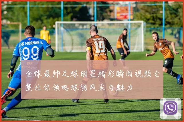 全球最帅足球明星精彩瞬间视频合集让你领略球场风采与魅力