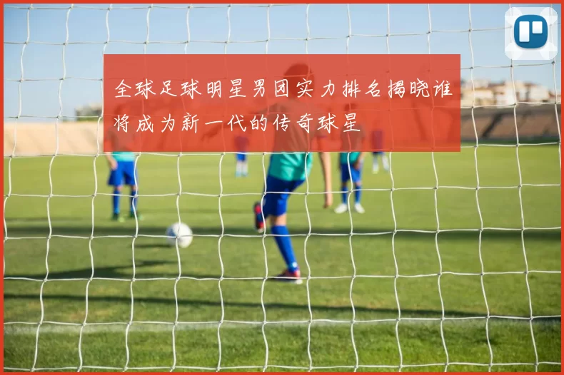 全球足球明星男团实力排名揭晓谁将成为新一代的传奇球星