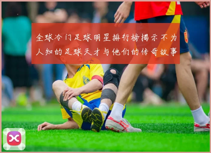 全球冷门足球明星排行榜揭示不为人知的足球天才与他们的传奇故事
