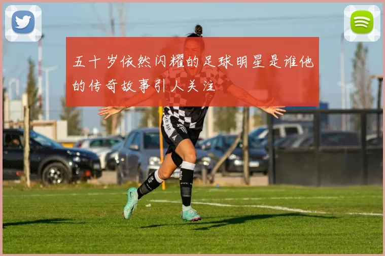 五十岁依然闪耀的足球明星是谁他的传奇故事引人关注