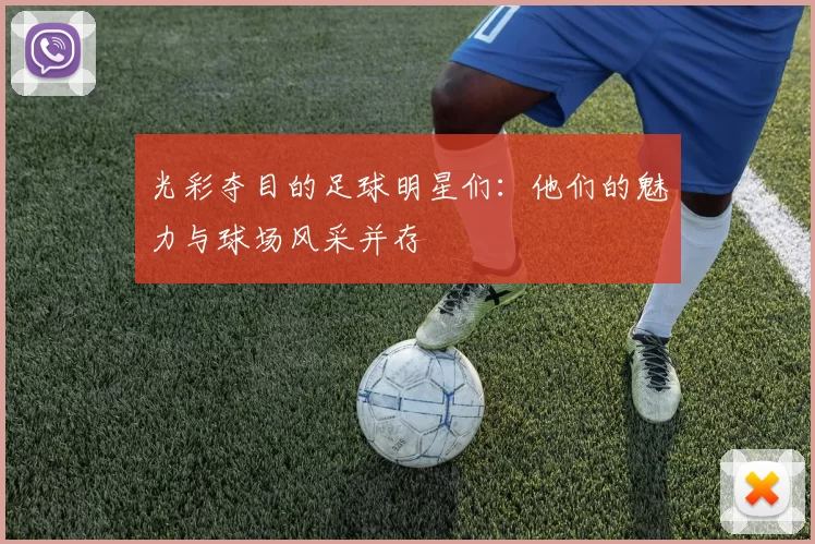 光彩夺目的足球明星们：他们的魅力与球场风采并存