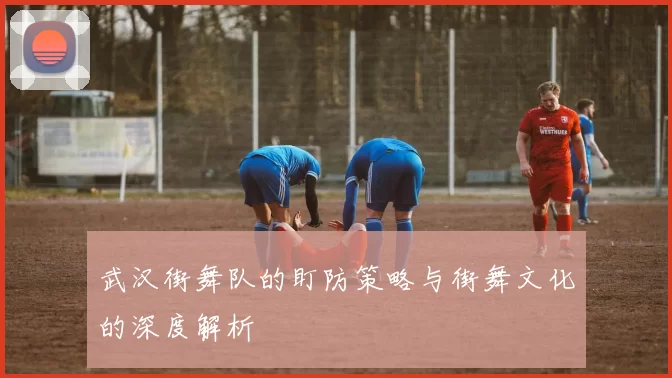 武汉街舞队的盯防策略与街舞文化的深度解析