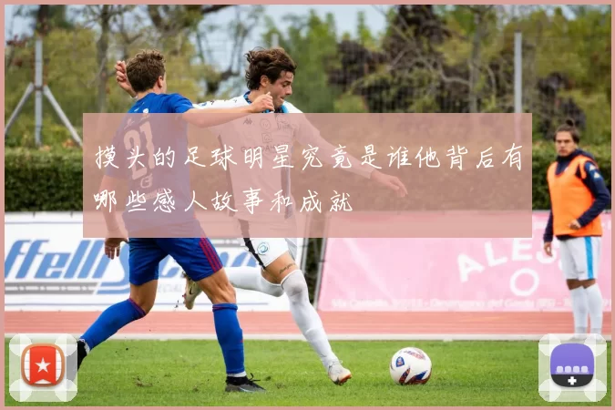 摸头的足球明星究竟是谁他背后有哪些感人故事和成就