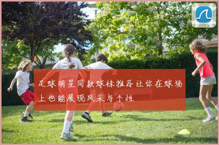 足球明星同款球袜推荐让你在球场上也能展现风采与个性