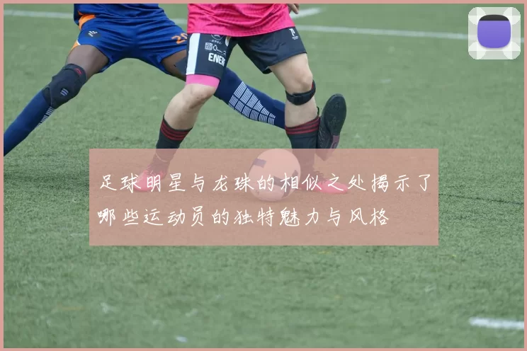 足球明星与龙珠的相似之处揭示了哪些运动员的独特魅力与风格