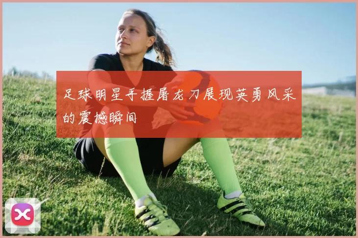 足球明星手握屠龙刀展现英勇风采的震撼瞬间