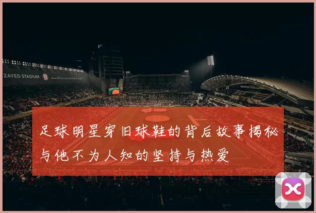 足球明星穿旧球鞋的背后故事揭秘与他不为人知的坚持与热爱