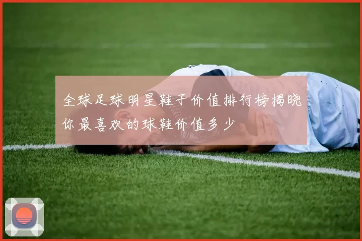 全球足球明星鞋子价值排行榜揭晓你最喜欢的球鞋价值多少