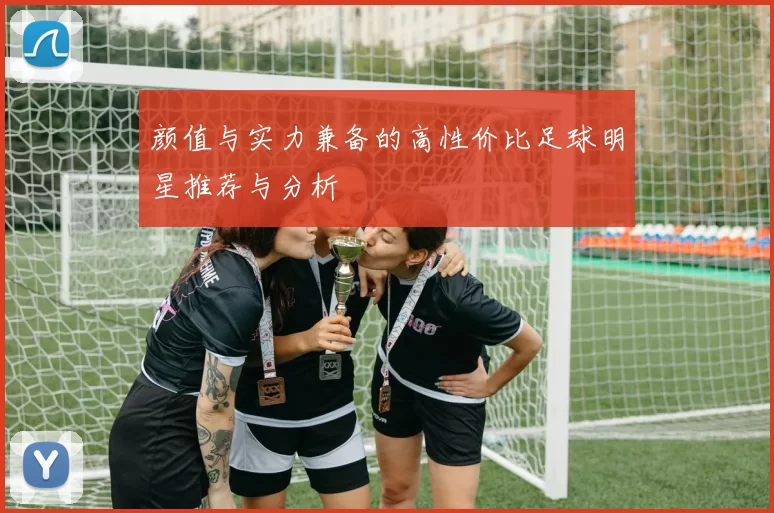 颜值与实力兼备的高性价比足球明星推荐与分析