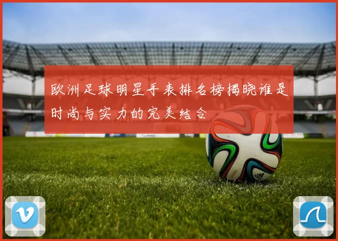 欧洲足球明星手表排名榜揭晓谁是时尚与实力的完美结合