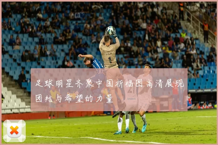 足球明星齐聚中国祈福图高清展现团结与希望的力量