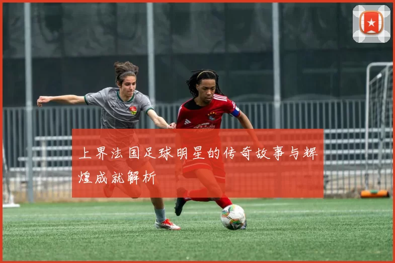 上界法国足球明星的传奇故事与辉煌成就解析
