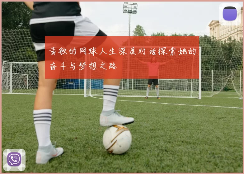 黄敏的网球人生深度对话探索她的奋斗与梦想之路