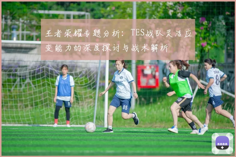 王者荣耀专题分析：TES战队灵活应变能力的深度探讨与战术解析