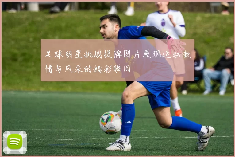 足球明星挑战提牌图片展现运动激情与风采的精彩瞬间