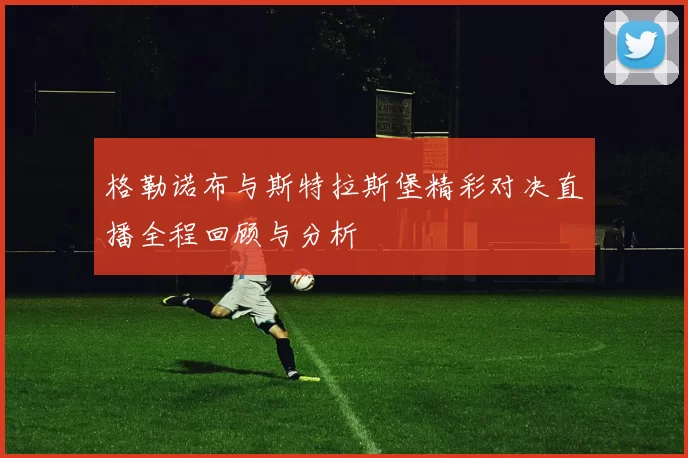 格勒诺布与斯特拉斯堡精彩对决直播全程回顾与分析