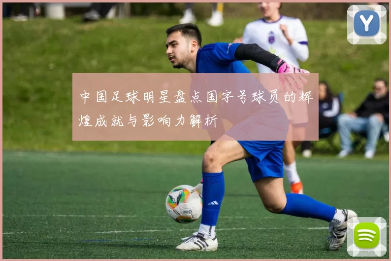 中国足球明星盘点国字号球员的辉煌成就与影响力解析