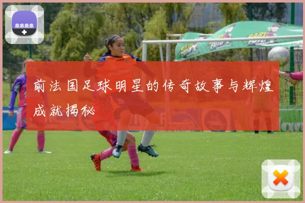 前法国足球明星的传奇故事与辉煌成就揭秘