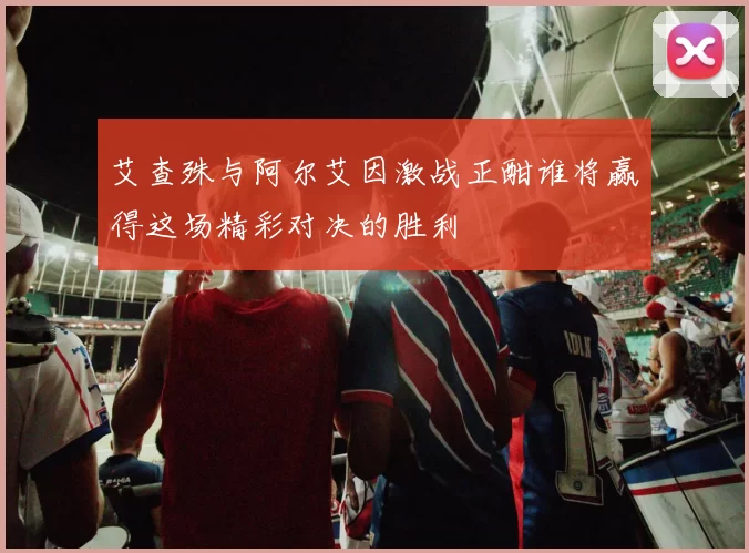 艾查殊与阿尔艾因激战正酣谁将赢得这场精彩对决的胜利