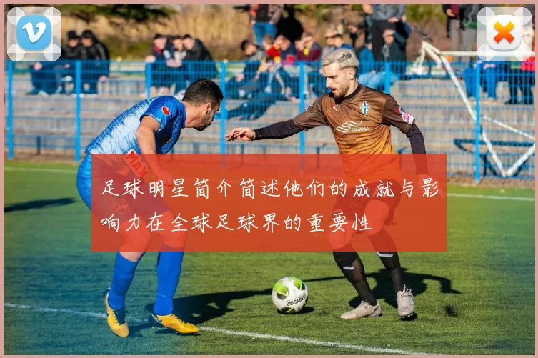 足球明星简介简述他们的成就与影响力在全球足球界的重要性