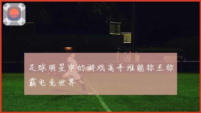 足球明星中的游戏高手谁能称王称霸电竞世界