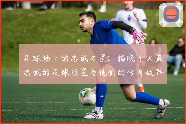 足球场上的忠诚之星：揭晓十大最忠诚的足球明星与他们的传奇故事