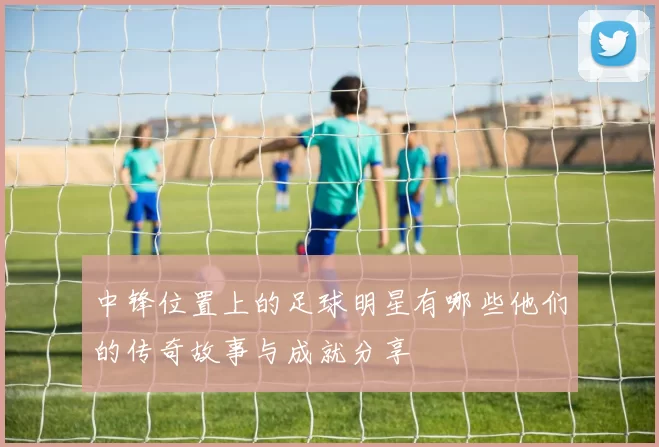 中锋位置上的足球明星有哪些他们的传奇故事与成就分享