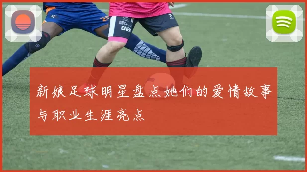 新娘足球明星盘点她们的爱情故事与职业生涯亮点