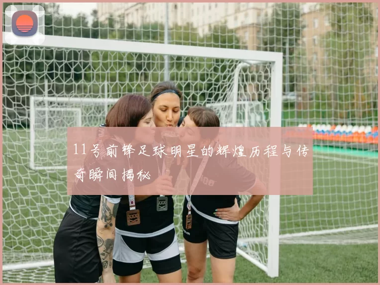 11号前锋足球明星的辉煌历程与传奇瞬间揭秘