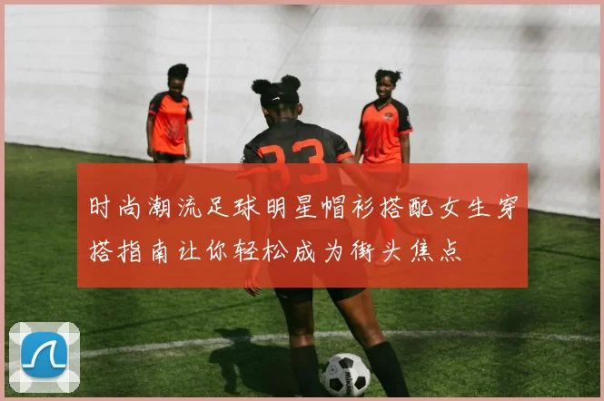 时尚潮流足球明星帽衫搭配女生穿搭指南让你轻松成为街头焦点
