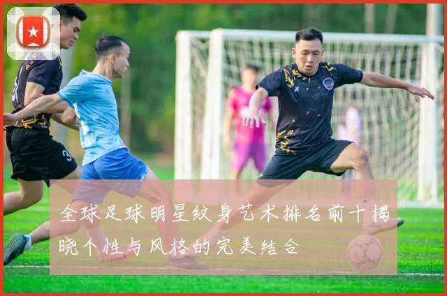 全球足球明星纹身艺术排名前十揭晓个性与风格的完美结合